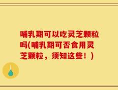哺乳期可以吃灵芝颗粒吗(哺乳期可否食用灵芝颗粒，须知这些！)
