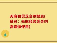 天麻和灵芝合剂禁忌(禁忌：天麻和灵芝合剂需谨慎使用)