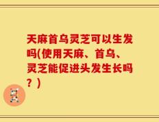天麻首乌灵芝可以生发吗(使用天麻、首乌、灵芝能促进头发生长吗？)