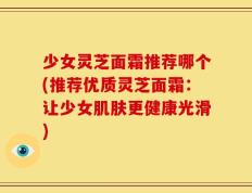 少女灵芝面霜推荐哪个(推荐优质灵芝面霜：让少女肌肤更健康光滑)