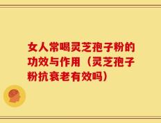 女人常喝灵芝孢子粉的功效与作用（灵芝孢子粉抗衰老有效吗）
