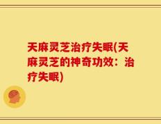 天麻灵芝治疗失眠(天麻灵芝的神奇功效：治疗失眠)