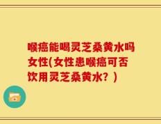 喉癌能喝灵芝桑黄水吗女性(女性患喉癌可否饮用灵芝桑黄水？)