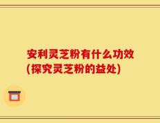 安利灵芝粉有什么功效(探究灵芝粉的益处)