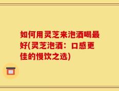 如何用灵芝来泡酒喝最好(灵芝泡酒：口感更佳的慢饮之选)