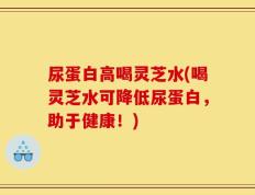 尿蛋白高喝灵芝水(喝灵芝水可降低尿蛋白，助于健康！)