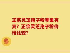 正宗灵芝孢子粉哪里有卖？正宗灵芝孢子粉价格比较？