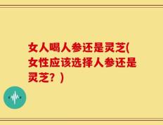 女人喝人参还是灵芝(女性应该选择人参还是灵芝？)