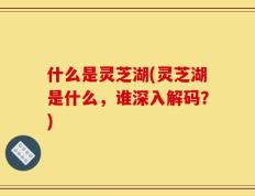 什么是灵芝湖(灵芝湖是什么，谁深入解码？)