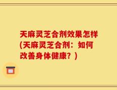 天麻灵芝合剂效果怎样(天麻灵芝合剂：如何改善身体健康？)