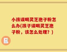 小孩误喝灵芝孢子粉怎么办(孩子误喝灵芝孢子粉，该怎么处理？)