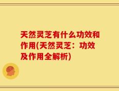 天然灵芝有什么功效和作用(天然灵芝：功效及作用全解析)