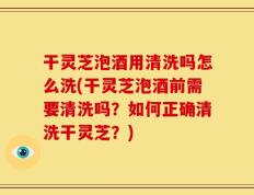 干灵芝泡酒用清洗吗怎么洗(干灵芝泡酒前需要清洗吗？如何正确清洗干灵芝？)