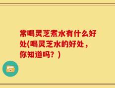常喝灵芝煮水有什么好处(喝灵芝水的好处，你知道吗？)