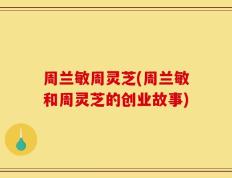 周兰敏周灵芝(周兰敏和周灵芝的创业故事)