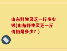 山东野生灵芝一斤多少钱(山东野生灵芝一斤价格是多少？)