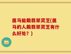 属马能戴翡翠灵芝(属马的人戴翡翠灵芝有什么好处？)
