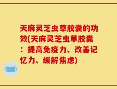 天麻灵芝虫草胶囊的功效(天麻灵芝虫草胶囊：提高免疫力、改善记忆力、缓解焦虑)