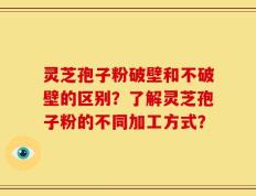 灵芝孢子粉破壁和不破壁的区别？了解灵芝孢子粉的不同加工方式？