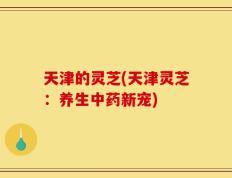 天津的灵芝(天津灵芝：养生中药新宠)