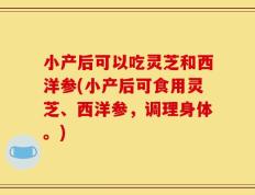 小产后可以吃灵芝和西洋参(小产后可食用灵芝、西洋参，调理身体。)