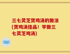 三七灵芝煲鸡汤的做法(煲鸡汤佳品！学做三七灵芝鸡汤)