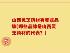 山西灵芝药材有哪些品牌(哪些品牌是山西灵芝药材的代表？)