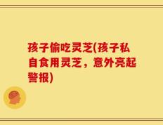 孩子偷吃灵芝(孩子私自食用灵芝，意外亮起警报)