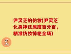 尹灵芝的仿妆(尹灵芝化身神还原度百分百，精准仿妆惊艳全场)
