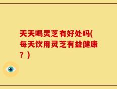 天天喝灵芝有好处吗(每天饮用灵芝有益健康？)