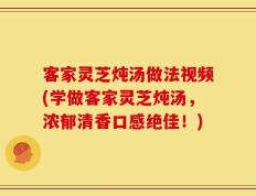客家灵芝炖汤做法视频(学做客家灵芝炖汤，浓郁清香口感绝佳！)