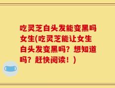 吃灵芝白头发能变黑吗女生(吃灵芝能让女生白头发变黑吗？想知道吗？赶快阅读！)