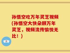 孙悟空吃万年灵芝视频(孙悟空大快朵颐万年灵芝，视频流传愉悦无比！)