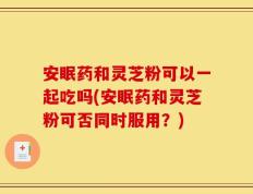 安眠药和灵芝粉可以一起吃吗(安眠药和灵芝粉可否同时服用？)