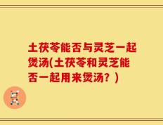 土茯苓能否与灵芝一起煲汤(土茯苓和灵芝能否一起用来煲汤？)