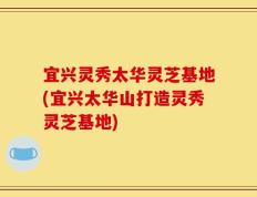 宜兴灵秀太华灵芝基地(宜兴太华山打造灵秀灵芝基地)