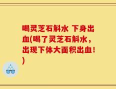 喝灵芝石斛水 下身出血(喝了灵芝石斛水，出现下体大面积出血！)