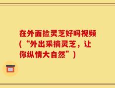 在外面捡灵芝好吗视频(“外出采摘灵芝，让你纵情大自然”)