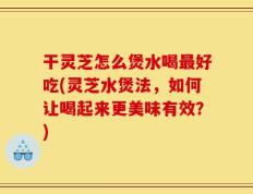 干灵芝怎么煲水喝最好吃(灵芝水煲法，如何让喝起来更美味有效？)