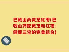巴戟山药灵芝红枣(巴戟山药配灵芝和红枣：健康三宝的完美组合)
