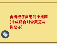含枸杞子灵芝的中成药(中成药合剂含灵芝与枸杞子)