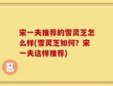 宋一夫推荐的雪灵芝怎么样(雪灵芝如何？宋一夫这样推荐)