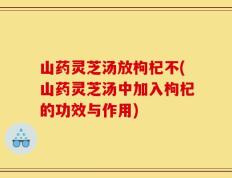 山药灵芝汤放枸杞不(山药灵芝汤中加入枸杞的功效与作用)