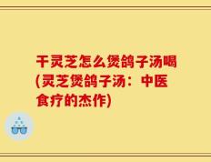 干灵芝怎么煲鸽子汤喝(灵芝煲鸽子汤：中医食疗的杰作)