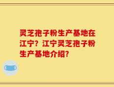 灵芝孢子粉生产基地在江宁？江宁灵芝孢子粉生产基地介绍？
