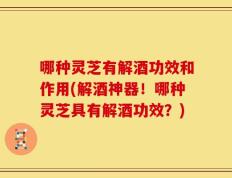 哪种灵芝有解酒功效和作用(解酒神器！哪种灵芝具有解酒功效？)
