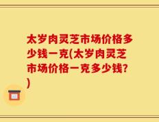 太岁肉灵芝市场价格多少钱一克(太岁肉灵芝市场价格一克多少钱？)