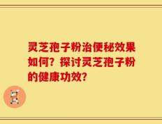 灵芝孢子粉治便秘效果如何？探讨灵芝孢子粉的健康功效？