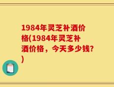1984年灵芝补酒价格(1984年灵芝补酒价格，今天多少钱？)