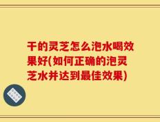 干的灵芝怎么泡水喝效果好(如何正确的泡灵芝水并达到最佳效果)